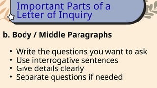 b. Body / Middle Paragraphs
• Write the questions you want to ask
• Use interrogative sentences
• Give details clearly
• Separate questions if needed
Important Parts of a
Letter of Inquiry
 