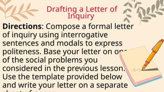 Directions: Compose a formal letter
of inquiry using interrogative
sentences and modals to express
politeness. Base your letter on one
of the social problems you
considered in the previous lesson.
Use the template provided below
and write your letter on a separate
Drafting a Letter of
Inquiry
 
