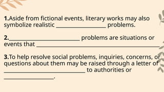 1.Aside from fictional events, literary works may also
symbolize realistic ___________________ problems.
2.___________________________ problems are situations or
events that _______________________________________________
3.To help resolve social problems, inquiries, concerns, or
questions about them may be raised through a letter of
_______________________________ to authorities or
___________________.
 