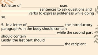 4.A letter of ________________________ uses
________________________ sentences to ask questions and
_________________ verbs to express politeness while doing
so.
5. In a letter of _______________________, the introductory
paragraph/s in the body should contain
___________________________________ while the second part
should contain __________________________________________.
Lastly, the last part should
________________________________________ the recipient.
 