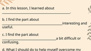 a. In this lesson, I learned about
____________________________________________.
b. I find the part about
_______________________________________interesting and
useful.
c. I find the part about
___________________________________a bit difficult or
confusing.
d. What I should do to help myself overcome my
 