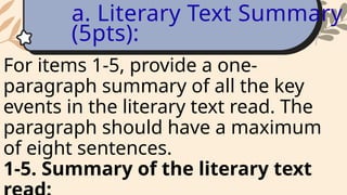 For items 1-5, provide a one-
paragraph summary of all the key
events in the literary text read. The
paragraph should have a maximum
of eight sentences.
1-5. Summary of the literary text
a. Literary Text Summary
(5pts):
 