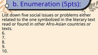 List down five social issues or problems either
related to the one symbolized in the literary text
read or found in other Afro-Asian countries or
texts.
6.
7.
8.
9.
10.
b. Enumeration (5pts):
 