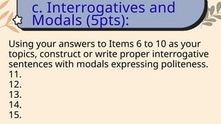 Using your answers to Items 6 to 10 as your
topics, construct or write proper interrogative
sentences with modals expressing politeness.
11.
12.
13.
14.
15.
c. Interrogatives and
Modals (5pts):
 