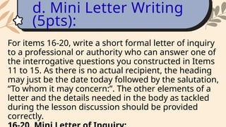 For items 16-20, write a short formal letter of inquiry
to a professional or authority who can answer one of
the interrogative questions you constructed in Items
11 to 15. As there is no actual recipient, the heading
may just be the date today followed by the salutation,
“To whom it may concern:”. The other elements of a
letter and the details needed in the body as tackled
during the lesson discussion should be provided
correctly.
d. Mini Letter Writing
(5pts):
 