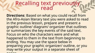 Directions: Based on what you could recall from
the Afro-Asian literary text you were asked to read
in the previous lesson, prepare and present a
graphic outline/ diagram/ organizer that outlines
or summarizes the key events of the said text.
Focus on who the characters were and what
happened to them in the text from beginning to
ending. You may use the space below in
preparing your graphic organizer/ outline, or you
may write your output in a separate sheet of
Recalling text previously
read
 