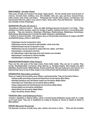 PRATYANGA (Smaller Parts)
These parts of body are located in the larger Angas (parts). This list includes brain and all parts of
cranium, stomach, back, umbilicus, nose, chin, bladder, neck, ears, eyes, eye-brow, temporal bone,
axilla, breasts, testis, knees and fingers. Pratyanga also includes Kalas (various membranes), and
internal parts like liver, spleen, lung, caecum, heart, bones, joints, Siras and Dhamanis. Strotosas are
also included in these Pratyangas.

AASHAYAS (Pouchy Structures )
 According to Acharya Sushrut * there are eight Aashayas (pouchy structures) in our body. These
Aashayas are hollow pouches, meant for storage of specific material and have a surrounding outer
covering. They are named as Vatashaya, Pittashaya, Shleshmashaya, Raktashaya, Aamashaya,
Pakvashaya, Mutrashaya and in female the eighth Aashaya is Garbhashaya.
 (* Author of Sushrut Samhita - The magnum opus on the principle and practice of surgery with ENT
and Ophthalmology written in 1000 B.C.)

   •Vatashaya may be compared to colon.
   •Pittashaya may be compared to gall-bladder, which stores bile.
   •Shleshmashaya may be compared to lungs.
   •Raktashaya may be compared to organs like liver, spleen and heart.
   •Aamashaya is compared to stomach.
   •In Pakvashaya, organs like large and small intestine are included.
   •Mutrashaya is compared to Urinary bladder.
   •Garbhashaya is compared to Uterus.

PRANADHISHTHANAS (Vital Organs)
These are the vital spots of the body where Prana (Life) resides. They are ten in number. They
include Shankhapradesh ( tempora), three Marmas i.e. Hrudaya (heart), Shira (head) and Basti
(bladder); Kantha (neck), Rakta (blood), Shukra (viatl fluid), Oja and Guda (anus and rectum). It is
believed that injury to any of these organs or loss of blood and vital fluid leads to instant death.

UPADHATUS (Secondary products)
These are noted to be formed by seven Dhatus, mentioned earlier. They are formed as follows -
   •Stanya (milk) and Aartav (menstrual blood flow) are formed by Rasa Dhatu
   •Kandara (tendons) and Sira (blood vessels) are formed by Rakta Dhatu
   •Vasa (fat) and Twak (skin) are formed by Mamsa Dhatu
   •Snayu (Ligaments) and Sandhi (joints) are formed by Meda Dhatu
   •Danta (teeth) are formed by AsthiDhatu
   •Kesha (Hair) are formed by Majja Dhatu
   •Oja is formed by Shukra Dhatu.

TWACHA (Skin and Underlying Facia )
Twacha is Upadhatu of Mamsa Dhatu, which is formed during fertilization process itself. It is made
up of seven layers. They are: 1) Avabhasini; 2) Lohita; 3) Shweta; 4) Tamra; 5) Vedini; 6) Rohini 7)
Mamsadhara

PESHIS (Muscular Structures)
The Muscular structures of body carry veins, arteries and nerves in them.      There are five hundred
 