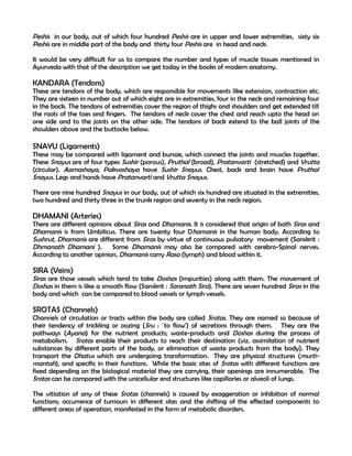 Peshis in our body, out of which four hundred Peshis are in upper and lower extremities, sixty six
Peshis are in middle part of the body and thirty four Peshis are in head and neck.

It would be very difficult for us to compare the number and types of muscle tissues mentioned in
Ayurveda with that of the description we get today in the books of modern anatomy.

KANDARA (Tendons)
These are tendons of the body, which are responsible for movements like extension, contraction etc.
They are sixteen in number out of which eight are in extremities, four in the neck and remaining four
in the back. The tendons of extremities cover the region of thighs and shoulders and get extended till
the roots of the toes and fingers. The tendons of neck cover the chest and reach upto the head on
one side and to the joints on the other side. The tendons of back extend to the ball joints of the
shoulders above and the buttocks below.

SNAYU (Ligaments)
These may be compared with ligament and bursae, which connect the joints and muscles together.
These Snayus are of four types Sushir (porous), Pruthal (broad), Pratanvarti (stretched) and Vrutta
(circular). Aamashaya, Pakvashaya have Sushir Snayus. Chest, back and brain have Pruthal
Snayus. Legs and hands have Pratanvarti and Vrutta Snayus.

There are nine hundred Snayus in our body, out of which six hundred are situated in the extremities,
two hundred and thirty three in the trunk region and seventy in the neck region.

DHAMANI (Arteries)
There are different opinions about Siras and Dhamanis. It is considered that origin of both Siras and
Dhamanis is from Umbilicus. There are twenty four Dhamanis in the human body. According to
Sushrut, Dhamanis are different from Siras by virtue of continuous pulsatory movement (Sanskrit :
Dhmanath Dhamani ). Some Dhamanis may also be compared with cerebro-Spinal nerves.
According to another opinion, Dhamanis carry Rasa (lymph) and blood within it.

SIRA (Veins)
Siras are those vessels which tend to take Doshas (impurities) along with them. The movement of
Doshas in them is like a smooth flow (Sanskrit : Saranath Sira). There are seven hundred Siras in the
body and which can be compared to blood vessels or lymph vessels.

SROTAS (Channels)
Channels of circulation or tracts within the body are called Srotas. They are named so because of
their tendency of trickling or oozing (Sru : `to flow') of secretions through them. They are the
pathways (Ayana) for the nutrient products; waste-products and Doshas during the process of
metabolism. Srotas enable their products to reach their destination (viz. assimilation of nutrient
substances by different parts of the body, or elimination of waste products from the body). They
transport the Dhatus which are undergoing transformation. They are physical structures (murti-
mantah), and specific in their functions. While the basic sites of Srotas with different functions are
fixed depending on the biological material they are carrying, their openings are innumerable. The
Srotas can be compared with the unicellular end structures like capillaries or alveoli of lungs.

The vitiation of any of these Srotas (channels) is caused by exaggeration or inhibition of normal
functions; occurrence of tumours in different sites and the shifting of the effected components to
different areas of operation, manifested in the form of metabolic disorders.
 
