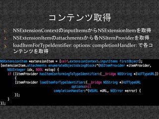 1. NSExtensionContextのinputItemsからNSExtensionItemを取得 
2. NSExtensionItemのattachmentsから各NSItemProviderを取得 
3. loadItemForTypeIdentifier: options: completionHandler: で各コ 
ンテンツを取得 
 