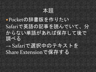 Pocketの辞書版を作りたい 
Safariで英語の記事を読んでいて、分 
からない単語があれば保存して後で 
調べる 
→ Safariで選択中のテキストを 
Share Extensionで保存する 
 