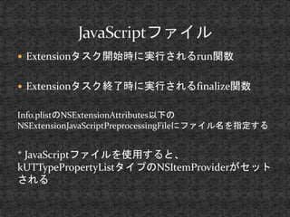 Extensionタスク開始時に実行されるrun関数 
 Extensionタスク終了時に実行されるfinalize関数 
Info.plistのNSExtensionAttributes以下の 
NSExtensionJavaScriptPreprocessingFileにファイル名を指定する 
* JavaScriptファイルを使用すると、 
kUTTypePropertyListタイプのNSItemProviderがセット 
される 
 