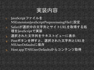 1. JavaScriptファイルを 
NSExtensionJavaScriptPreprocessingFileに設定 
2. Safariが選択中の文字列とサイトURLを取得する処 
理をJavaScriptで実装 
3. 選択された文字列をテキストビューに表示 
4. Postボタンを押すと、選択された文字列とURLを 
NSUserDefaultsに保存 
5. Host appでNSUserDefaultsからコンテンツ取得 
 