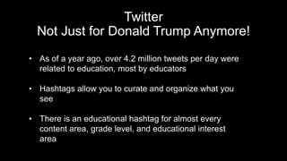 Twitter
Not Just for Donald Trump Anymore!
• As of a year ago, over 4.2 million tweets per day were
related to education, most by educators
• Hashtags allow you to curate and organize what you
see
• There is an educational hashtag for almost every
content area, grade level, and educational interest
area
 