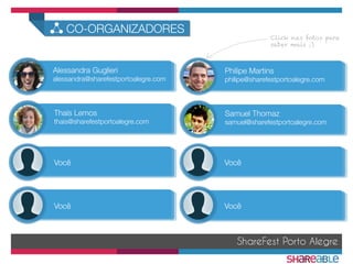 ShareFest Porto Alegre
CO-ORGANIZADORES
Philipe Martins
philipe@sharefestportoalegre.com
Alessandra Guglieri
alessandra@sharefestportoalegre.com
Thaís Lemos
thais@sharefestportoalegre.com
Samuel Thomaz
samuel@sharefestportoalegre.com
Você
 Você
Você
 Você
Click nas fotos para
saber mais ;)
 