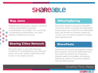 ShareFest Porto Alegre
Map Jams #SharingSpring
Sharing Cities Network ShareFests
Nascendo agora, é uma rede base para
inovadores e compartilhadores para descobrir
juntos como criar cidades colaborativas pelo
mundo o mais rápido possível.
ShareFests são eventos participativos criados
para conectar a economia colaborativa local
que variam de tamanho de 20 pessoas
sediados pelas comunidades, até grandes
edições de 3 dias com encontros públicos
com até 3000 pessoas!
Movimento durante a primavera (hemisfério
norte) para uniﬁcar os grupos de colaboração
locais e lançar seu movimento de colaboração
local. São eventos em diversas cidades do
mundo, com um mesmo propósito e criados
pelos agentes locais.


Mapeamento de recursos, espaços, iniciativas
e ações colaborativas e recursos
compartilhados nas cidades. De co-workings
à cooperativas de plantadores, de hortas
públicas a bibliotecas de coisas.
 