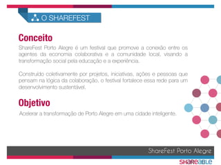 ShareFest Porto Alegre é um festival que promove a conexão entre os
agentes da economia colaborativa e a comunidade local, visando a
transformação social pela educação e a experiência.

Construído coletivamente por projetos, iniciativas, ações e pessoas que
pensam na lógica da colaboração, o festival fortalece essa rede para um
desenvolvimento sustentável.
Acelerar a transformação de Porto Alegre em uma cidade inteligente.
ShareFest Porto Alegre
Conceito	
  
Objetivo	
  
O SHAREFEST
 