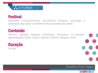 Festival
Atividades multidisciplinares, simultâneas, interação, educação e
celebração das ações e conexões entre as pessoas da cidade.

Conteúdo
Oﬁcinas, debates, diálogos, workshops, interações, co-criações,
apresentações, teatro, música, map jam, sorrisos, abraços e amor.

Duração
Um dia!
ShareFest Porto Alegre
A FORMA
 