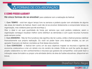 E COMO POSSO AJUDAR?	
FORMAS DE COLABORAÇÃO
ShareFest Porto Alegre
Há cinco formas de se envolver para colaborar com a realização do festival:

1. Com TEMPO - você tem algum tempo livre na semana e poderia ajudar com atividades de alguma
das áreas de trabalho do festival. Assim você não irá se envolver diretamente e comprometer tempo na
organização, mas colabora para que ele aconteça ;)
Obs: o ideal é ver qual quantidade de horas por semana que você poderia colaborar, assim a
organização consegue visualizar melhor como distribuir as demandas e com quais recursos humanos
pode sempre contar.
2. Com DINHEIRO - Não ter ﬁns lucrativos não signiﬁca não ter custos, então o festival precisa viabilizar
ﬁnanceiramente sua própria realização. Ou você vai poder fazer uma doação simples, ou ser um
apoiador ﬁnanceiro do festival. (contatos ao ﬁnal desse documento).
3. Com CONTEÚDO - o festival tem como um de seus objetivos mapear os recursos e agentes da
economia colaborativa e criar um retrato vivo do cenário da cidade. Então se você faz parte de algum
projeto colaborativo ou tem conhecimentos e recursos que gostaria de compartilhar, você pode fazer a
indicação nesse formulário ou propor uma atividade dentro da área de fusões educativas. (disponível em
breve).
 