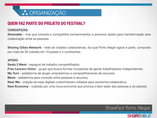 QUEM FAZ PARTE DO PROJETO DO FESTIVAL?	
ORGANIZAÇÃO
ShareFest Porto Alegre
CONCEPÇÃO:
Shareable - hub que conecta e compartilha conhecimentos e promove ações para transformação pela
colaboração entre as pessoas. 

Sharing Cities Network - rede de cidades colaborativas, da qual Porto Alegre agora é parte, composta
por mais de 30 cidades em 10 países e 4 continentes.
APOIO:
Seats 2 Meet - espaços de trabalho compartilhados.
Free Lancers Union - grupo que busca formas inovadoras de apoiar trabalhadores independentes.
My Turn - plataforma de alugel, empréstimos e compartilhamento de recursos.
Mesh - plataforma para conexão entre pessoas e recursos.
Near Me - criação de lojas digitais customizáveis voltadas para economia colaborativa.
New Economy - coalizão por uma nova economia que prioriza o bem estar das pessoas e do planeta.
 