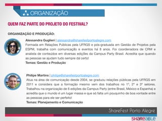 QUEM FAZ PARTE DO PROJETO DO FESTIVAL?	
ORGANIZAÇÃO
ShareFest Porto Alegre
Alessandra Guglieri | alessandra@sharefestportoalegre.com 
Formada em Relações Públicas pela UFRGS e pós-graduada em Gestão de Projetos pela
ESPM, trabalha com comunicaçã̃o e eventos há 8 anos. Foi coordenadora de CRM e
analista de conteúdos em diversas ediçõ̃es da Campus Party Brasil. Acredita que quando
as pessoas se ajudam tudo sempre dá certo!
Temas: Gestão e Produção 
Philipe Martins | philipe@sharefestportoalegre.com
Atua na área de comunicação desde 2004, se graduou relações públicas pela UFRGS em
2011 e considera que a formação mesmo vem dos trabalhos no 1º, 2º e 3º setores.
Trabalhou na organização de 6 edições da Campus Party (entre Brasil, México e Espanha) e
acredita que o mundo é um lugar massa e que só falta um pouquinho de boa vontade entre
as pessoas para ele ser perfeito! 
Temas: Planejamento e Comunicação 

ORGANIZAÇÃO E PRODUÇÃO:
 