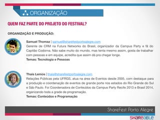 QUEM FAZ PARTE DO PROJETO DO FESTIVAL?	
ORGANIZAÇÃO
ShareFest Porto Alegre
ORGANIZAÇÃO E PRODUÇÃO:
Samuel Thomaz | samuel@sharefestportoalegre.com 
Gerente de CRM na Futura Networks do Brasil, organizador da Campus Party e fã do
Capitão Codorna. Não sabe muito do mundo, mas tenta mesmo assim, gosta de trabalhar
com pessoas e em equipe, acredita que assim dá pra chegar longe.
Temas: Tecnologia e Pessoas
Thais Lemos | thais@sharefestportoalegre.com 
Relações Públicas pela UFRGS, atua na área de Eventos desde 2005, com destaque para
a produção e coordenação de eventos de grande porte nos estados do Rio Grande do Sul
e São Paulo. Foi Coordenadora de Conteúdos da Campus Party Recife 2013 e Brasil 2014,
organizando toda a grade de programação. 
Temas: Conteúdos e Programação 

 