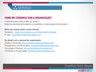 COMO ME COMUNICO COM A ORGANIZAÇÃO?	
SERVIÇO
ShareFest Porto Alegre
O festival é para todos e feito por todos ;)
Estamos absolutamente abertos a sugestões e colaborações de toda parte.

Entre em contato pelos canais oﬁciais:
Facebook - https://www.facebook.com/ShareFestPortoAlegre
E-mail - contato@sharefestportoalegre.com

Ou direto com o pessoal da organização:
Gestão e Produção: alessandra@sharefestportoalegre.com
Planejamento e Comunicação: philipe@sharefestportoalegre.com
Tecnologia e Pessoas: samuel@sharefestportoalegre.com
Conteúdos e Programação: thais@sharefestportoalegre.com
 