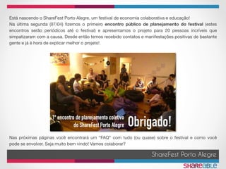 Está nascendo o ShareFest Porto Alegre, um festival de economia colaborativa e educação!
Na última segunda (07/04) ﬁzemos o primeiro encontro público de planejamento do festival (estes
encontros serão periódicos até o festival) e apresentamos o projeto para 20 pessoas incríveis que
simpatizaram com a causa. Desde então temos recebido contatos e manifestações positivas de bastante
gente e já é hora de explicar melhor o projeto!
Nas próximas páginas você encontrará um “FAQ” com tudo (ou quase) sobre o festival e como você
pode se envolver. Seja muito bem vindo! Vamos colaborar?
ShareFest Porto Alegre
 