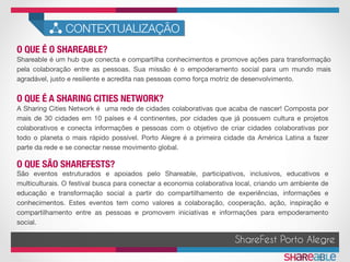 O QUE É O SHAREABLE?	
CONTEXTUALIZAÇÃO
Shareable é um hub que conecta e compartilha conhecimentos e promove ações para transformação
pela colaboração entre as pessoas. Sua missão é o empoderamento social para um mundo mais
agradável, justo e resiliente e acredita nas pessoas como força motriz de desenvolvimento. 
A Sharing Cities Network é uma rede de cidades colaborativas que acaba de nascer! Composta por
mais de 30 cidades em 10 países e 4 continentes, por cidades que já possuem cultura e projetos
colaborativos e conecta informações e pessoas com o objetivo de criar cidades colaborativas por
todo o planeta o mais rápido possível. Porto Alegre é a primeira cidade da América Latina a fazer
parte da rede e se conectar nesse movimento global.
O QUE É A SHARING CITIES NETWORK?	
ShareFest Porto Alegre
O QUE SÃO SHAREFESTS?	
São eventos estruturados e apoiados pelo Shareable, participativos, inclusivos, educativos e
multiculturais. O festival busca para conectar a economia colaborativa local, criando um ambiente de
educação e transformação social a partir do compartilhamento de experiências, informações e
conhecimentos. Estes eventos tem como valores a colaboração, cooperação, ação, inspiração e
compartilhamento entre as pessoas e promovem iniciativas e informações para empoderamento
social.
 