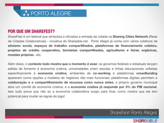 POR QUE UM SHAREFEST?	
PORTO ALEGRE
ShareFest é um festival que simboliza e oﬁcializa a entrada da cidade na Sharing Cities Network (Rede
de Cidades Colaborativas) - iniciativa do Shareable.net. Porto Alegre já conta com vários coletivos de
ativismo social, espaços de trabalho compartilhados, plataformas de ﬁnanciamento coletivo,
projetos de crédito cooperativo, bicicletas compartilhadas, agricultores e feiras orgânicas,
moedas próprias...etc.

Além disso, o contexto todo mostra que o momento é esse: os governos federais e estaduais lançam
editais de fomento à economia criativa; universidades criam escolas e linhas educacionais voltadas
especiﬁcamente à economia criativa; ambientes de co-working e plataformas crowdfunding
aparecem como opções a modelos de negócios não mais funcionais; plataformas digitais permitem a
colaboração e o compartilhamento de recursos como nunca antes; o próprio governo municipal
abre um comitê de economia criativa; e a economia criativa já responde por 3% do PIB nacional.
Isso tudo prova que não só a economia colaborativa surgiu para ﬁcar, como mostra que ela tem
potencial para mudar as regras do jogo!
ShareFest Porto Alegre
 