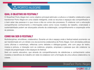QUAL O OBJETIVO DO FESTIVAL?	
PORTO ALEGRE
ShareFest Porto Alegre
O ShareFest Porto Alegre tem como objetivo principal estimular a cultura e o trabalho colaborativo para
transformar Porto Alegre em uma cidade inteligente, onde os recursos e espaços são compartilhados e
o bem estar das pessoas é o que move e dita os rumos dos processos. É colaborar com a educação
compartilhando conhecimento e informações sobre como novos modelos de trabalho, criatividade e
sustentabilidade podem ser alcançados através da colaboração, compartilhamento e cooperação entre
as pessoas.
COMO VAI SER O FESTIVAL?	
Multidisciplinar, simultâneo, colaborativo. Durante um dia o espaço onde o festival estará ocorrendo vai
ser transformado em um retrato vivo da economia colaborativa de Porto Alegre. Com atividades práticas
como oﬁcinas e workshops, reﬂexivas como debates e diálogos-guiado, arte com peça de teatro,
música e pintura, e interação com os coletivos, projetos, empresas e pessoas que vão colaborar na
criação da programação e dos espaços do festival. 
Será um evento educativo, que através do compartilhamento de referências e conhecimento sobre
modelos e benefícios do trabalho em rede irá colaborar com a formação de uma cultura colaborativa na
cidade.

 