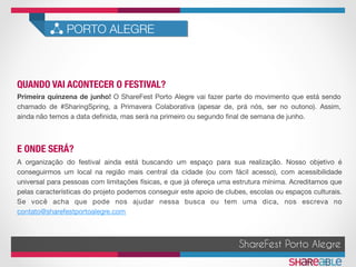 QUANDO VAI ACONTECER O FESTIVAL?	
PORTO ALEGRE
ShareFest Porto Alegre
E ONDE SERÁ?	
Primeira quinzena de junho! O ShareFest Porto Alegre vai fazer parte do movimento que está sendo
chamado de #SharingSpring, a Primavera Colaborativa (apesar de, prá nós, ser no outono). Assim,
ainda não temos a data deﬁnida, mas será na primeiro ou segundo ﬁnal de semana de junho.
A organização do festival ainda está buscando um espaço para sua realização. Nosso objetivo é
conseguirmos um local na região mais central da cidade (ou com fácil acesso), com acessibilidade
universal para pessoas com limitações físicas, e que já ofereça uma estrutura mínima. Acreditamos que
pelas características do projeto podemos conseguir este apoio de clubes, escolas ou espaços culturais.
Se você acha que pode nos ajudar nessa busca ou tem uma dica, nos escreva no
contato@sharefestportoalegre.com
 