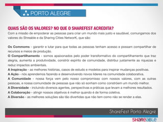 QUAIS SÃO OS VALORES? NO QUE O SHAREFEST ACREDITA?	
PORTO ALEGRE
ShareFest Porto Alegre
Com a missão de empoderar as pessoas para criar um mundo mais justo e saudável, comungamos dos
valores do Shreable e da Sharing Cities NetworK, que são:

Os Commoms - garantir e lutar para que todas as pessoas tenham acesso e possam compartilhar de
recursos e meios de produção.
O Compartilhamento - somos apaixonados pelo poder transformativo do compartilhamento que traz
alegria, aumenta a produtividade, constrói espírito de comunidade, distribui justamente as riquezas e
reduz impactos ambientais.
A Inspiração - as melhores histórias, casos de estudo e modelos para inspirar mudanças positivas.
A Ação - nós aprendemos fazendo e desenvolvendo novos líderes na comunidade colaborativa.
A Comunidade - nossa força vem pelo nosso compromisso com nossos valores, com as outras
pessoas, e nossa comunidade de pessoas que não só sonham como constróem um mundo melhor.
A Diversidade - incluindo diversos agentes, perspectivas e práticas que levam a melhores resultados.
A Colaboração - atingir nossos objetivos é melhor quando é de forma coletiva.
A Diversão - as melhores soluções são tão divertidas que não tem como não se render a elas.
 