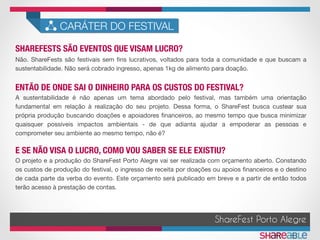 SHAREFESTS SÃO EVENTOS QUE VISAM LUCRO?	
CARÁTER DO FESTIVAL
ENTÃO DE ONDE SAI O DINHEIRO PARA OS CUSTOS DO FESTIVAL?	
ShareFest Porto Alegre
E SE NÃO VISA O LUCRO, COMO VOU SABER SE ELE EXISTIU?	
Não. ShareFests são festivais sem ﬁns lucrativos, voltados para toda a comunidade e que buscam a
sustentabilidade. Não será cobrado ingresso, apenas 1kg de alimento para doação.
A sustentabilidade é não apenas um tema abordado pelo festival, mas também uma orientação
fundamental em relação à realização do seu projeto. Dessa forma, o ShareFest busca custear sua
própria produção buscando doações e apoiadores ﬁnanceiros, ao mesmo tempo que busca minimizar
quaisquer possíveis impactos ambientais - de que adianta ajudar a empoderar as pessoas e
comprometer seu ambiente ao mesmo tempo, não é?
O projeto e a produção do ShareFest Porto Alegre vai ser realizada com orçamento aberto. Constando
os custos de produção do festival, o ingresso de receita por doações ou apoios ﬁnanceiros e o destino
de cada parte da verba do evento. Este orçamento será publicado em breve e a partir de então todos
terão acesso à prestação de contas.
 