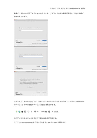 ステップ バイ ステップで Citrix ShareFile を試す
	
  
無事インストールが終了了するとメールアドレス、パスワードの⼊入⼒力力画⾯面が表⽰示されるので⾃自⾝身の
情報を⼊入⼒力力します。	
  
	
  
	
  
	
  
	
  
以上でインストールは完了了です。正常にインストールされると Mac のメニューバーには ShareFile
のアイコン(S の字で緑⾊色のアイコン)が表⽰示されています。	
  
	
  
	
  
	
  
このアイコンをクリックすることで様々な操作が可能です。	
  
ここでは[Open	
  Sync	
  Folder]をクリックします。Mac の Finder が開きます。	
  
 