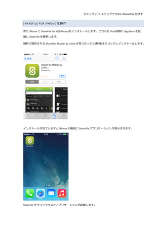 ステップ バイ ステップで Citrix ShareFile を試す
	
  
SHAREFILE	
  FOR	
  IPHONE を操作	
  
次に iPhone に ShareFile	
  for	
  iOS(iPhone)をインストールします。こちらも iPad 同様に AppStore を起
動し ShareFile を検索索します。	
  
無料料で提供される ShareFile	
   Mobile	
   by	
   Citrix が⾒見見つかったら[無料料]をクリックしインストールします。	
  
	
  
	
  
	
  
インストールが完了了しますと iPhone の画⾯面に ShareFile アプリケーションが表⽰示されます。	
  
	
  
ShareFile をクリックするとアプリケーションが起動します。	
  
 