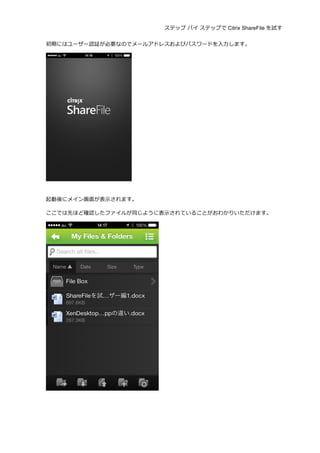 ステップ バイ ステップで Citrix ShareFile を試す
	
  
初期にはユーザー認証が必要なのでメールアドレスおよびパスワードを⼊入⼒力力します。	
  
	
  
	
  
起動後にメイン画⾯面が表⽰示されます。	
  
ここでは先ほど確認したファイルが同じように表⽰示されていることがおわかりいただけます。	
  
	
  
 