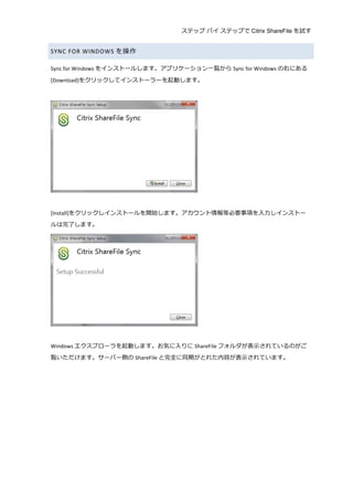 ステップ バイ ステップで Citrix ShareFile を試す
	
  
SYNC	
  FOR	
  WINDOWS を操作	
  
Sync	
  for	
  Windows をインストールします。アプリケーション⼀一覧から Sync	
  for	
  Windows の右にある
[Download]をクリックしてインストーラーを起動します。	
  
	
  
	
  
	
  
[Install]をクリックしインストールを開始します。アカウント情報等必要事項を⼊入⼒力力しインストー
ルは完了了します。	
  
	
  
	
  
Windows エクスプローラを起動します。お気に⼊入りに ShareFile フォルダが表⽰示されているのがご
覧いただけます。サーバー側の ShareFile と完全に同期がとれた内容が表⽰示されています。	
  
	
  
 