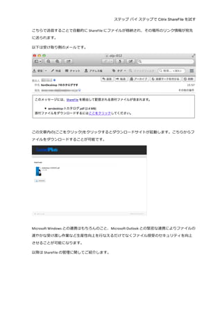 ステップ バイ ステップで Citrix ShareFile を試す
	
  
こちらで送信することで⾃自動的に ShareFile にファイルが格納され、その場所のリンク情報が宛先
に送られます。	
  
以下は受け取り側のメールです。	
  
	
  
	
  
この⽂文章内の[ここをクリック]をクリックするとダウンロードサイトが起動します。こちらからフ
ァイルをダウンロードすることが可能です。	
  
	
  
	
  
Microsoft	
  Windows との連携はもちろんのこと、Microsoft	
  Outlook との緊密な連携によりファイルの
速やかな受け渡し作業など⽣生産性向上を⾏行行なえるだけでなくファイル授受のセキュリティを向上
させることが可能になります。	
  
以降降は ShareFile の管理理に関してご紹介します。	
  
	
  
	
  
	
   	
  
 