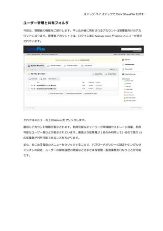 ステップ バイ ステップで Citrix ShareFile を試す
	
  
ユーザー管理理と共有フォルダ	
  
今回は、管理理者の機能をご紹介します。申し込み後に発⾏行行されるアカウントは管理理者向けのアカ
ウントになります。管理理者アカウントでは、ログイン後に Manage	
  Users や Admin メニューが表⽰示
されています。	
  
	
  
	
  
それではメニュー右上の[Admin]をクリックします。	
  
最初にアカウント情報が表⽰示されます。利利⽤用可能なネットワーク帯域幅やストレージ容量量、利利⽤用
可能なユーザー数などが表⽰示されています。画⾯面より従業員が 1 名のみ利利⽤用しているので残り 19
の従業員が利利⽤用可能であることがわかります。	
  
また、右にある複数のメニューをクリックすることで、パスワードポリシーの設定やシングルサ
インオンの設定、ユーザーの操作履履歴の閲覧などさまざまな管理理・監視業務を⾏行行なうことが可能
です。	
  
 