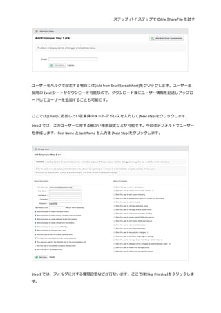 ステップ バイ ステップで Citrix ShareFile を試す
	
  
	
  
	
  
ユーザーをバルクで設定する場合には[Add	
  from	
  Excel	
  Spreadsheet]をクリックします。ユーザー追
加⽤用の Excel シートがダウンロード可能なので、ダウンロード後にユーザー情報を記述しアップロ
ードしてユーザーを追加することも可能です。	
  
	
  
ここでは[Email]に追加したい従業員のメールアドレスを⼊入⼒力力して[Next	
  Step]をクリックします。	
  
Step	
  2 では、このユーザーに対する細かい権限設定などが可能です。今回はデフォルトでユーザー
を作成します。First	
  Name	
  と Last	
  Name を⼊入⼒力力後	
  [Next	
  Step]をクリックします。	
  
	
  
	
  
	
  
Step	
  3 では、フォルダに対する権限設定などが⾏行行ないます。ここでは[Skip	
  this	
  step]をクリックしま
す。	
  
 