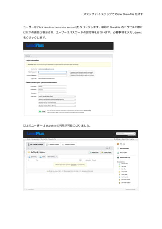 ステップ バイ ステップで Citrix ShareFile を試す
	
  
	
  
ユーザーは[Click	
  here	
  to	
  activate	
  your	
  account]をクリックします。最初の ShareFile のアクセスの際に
は以下の画⾯面が表⽰示され、ユーザーはパスワードの設定等を⾏行行ないます。必要事項を⼊入⼒力力し[save]
をクリックします。	
  
	
  
	
  
以上でユーザーは ShareFile の利利⽤用が可能になりました。	
  
	
  
	
  
	
  
	
  
 