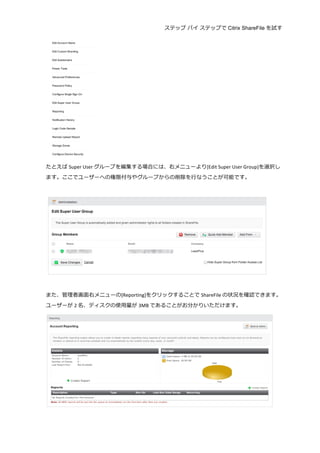 ステップ バイ ステップで Citrix ShareFile を試す
	
  
	
  
たとえば Super	
  User グループを編集する場合には、右メニューより[Edit	
  Super	
  User	
  Group]を選択し
ます。ここでユーザーへの権限付与やグループからの削除を⾏行行なうことが可能です。	
  
	
  
	
  
	
  
また、管理理者画⾯面右メニューの[Reporting]をクリックすることで ShareFile の状況を確認できます。
ユーザーが 2 名、ディスクの使⽤用量量が 3MB であることがお分かりいただけます。	
  
	
  
 