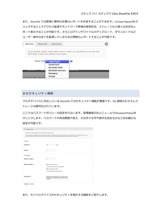 ステップ バイ ステップで Citrix ShareFile を試す
	
  
また、ShareFile では管理理に便便利利な任意のレポートを作成することができます。[+Create	
  Report]をク
リックすることでアクセス監査やネットワーク帯域の使⽤用状況、ストレージなど様々な状況をレ
ポート表⽰示することが可能です。さらにログインやファイルのアップロード、ダウンロードなど
ユーザー操作の全てを監視しているための情報もレポートすることが可能です。	
  
	
  
	
  
	
  
主なセキュリティ機能	
  
マルチデバイスに対応している ShareFile ではセキュリティ機能が豊富です。SSL 接続はもちろんス
トレージは暗号化されています。	
  
ここではパスワードポリシーの設定を⾏行行ないます。管理理画⾯面の右メニューより[Password	
  Policy]を
クリックします。パスワードの有効期限や⻑⾧長さ、⼤大⽂文字⼩小⽂文字や数字を含めるかなどきめ細かな
設定が可能です。	
  
	
  
	
  
また、モバイルデバイスのセキュリティを強化する機能をご紹介します。	
  
 
