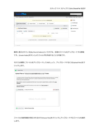 ステップ バイ ステップで Citrix ShareFile を試す
	
  
	
  
	
  
最初に表⽰示されている[My	
  Files	
  &	
  Folders]というタブは、⾃自⾝身のファイルをアップロードする領領域
です。[Create	
  Folder]ボタンによりフォルダを作成することも可能です。	
  
	
  
それでは実際にファイルをアップロードしてみましょう。アップロードするには[Upload	
  Files]をク
リックします。	
  
	
  
	
  
ファイルの選択画⾯面が表⽰示されるので[Choose	
  Files]をクリックしアップロードするファイルを選択
します。	
  
 