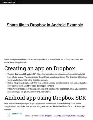 
JavatechIG.com

Search




(http://javatechig.com/)
Home (http://javatechig.com)

Android

(http://javatechig.com/category/android)

Share file Dropbox in in Android Example
Share file to to DropboxAndroid Example
Java

(http://javatechig.com/category/java)

More..
(http://javatechig.com/tutorials)



ANDROID (HTTP://JAVATECHIG.COM/CATEGORY/ANDROID)

NEXT



Advertise
(http://javatechig.com/advertise)
BY NILANCHALA (HTTP://JAVATECHIG.COM/AUTHOR/NILANCHALA) / JANUARY 18, 2014

 (JAVSCRIPT:VOID(0))
 (MAILTO:JAVATECHIG@GMAIL.COM?SUBJECT=SHARE+FILE+TO+DROPBOX+IN+ANDROID+EXAMPLE)
A+
A-

In this example we will see how to use Dropbox API to share Share file to Dropbox in from your
native Android application.

Creating an app on Dropbox
You can download Dropbox API (https://www.dropbox.com/developers/core/sdks/android)
from official source. The downloaded Zip will have sample and library. The Dropbox SDK gives
you a way to share files with a Dropbox account.
Before integrating Dropbox SDK to your android app you have to create a new app on Dropbox
developer console. Visit Dropbox developer console
(https://www.dropbox.com/developers/apps) and create a new application. Once you create the
application you will get an App key and App Secret.

Android app using Dropbox SDK
Now do the following changes to your application manifest file. Put the following code before
</application> tag. Make sure you are using your own AppID obtained from Facebook developer
console.
1
2

<ciiy
atvt

?

adodnm=cmdobxcin2adodAtAtvt"
nri:ae"o.rpo.let.nri.uhciiy

 