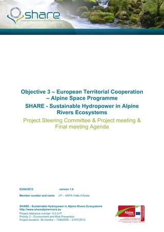 Objective 3 – European Territorial Cooperation
          – Alpine Space Programme
  SHARE - Sustainable Hydropower in Alpine
               Rivers Ecosystems
 Project Steering Committee & Project meeting &
              Final meeting Agenda




03/04/2012                 version 1.0

Member number and name     LP – ARPA Valle d’Aosta


SHARE - Sustainable Hydropower in Alpine Rivers Ecosystems
http://www.sharealpinerivers.eu
Project reference number: 5-2-3-IT
Priority 3 – Environment and Risk Prevention
Project duration: 36 months – 1/08/2009 – 31/07/2012
 