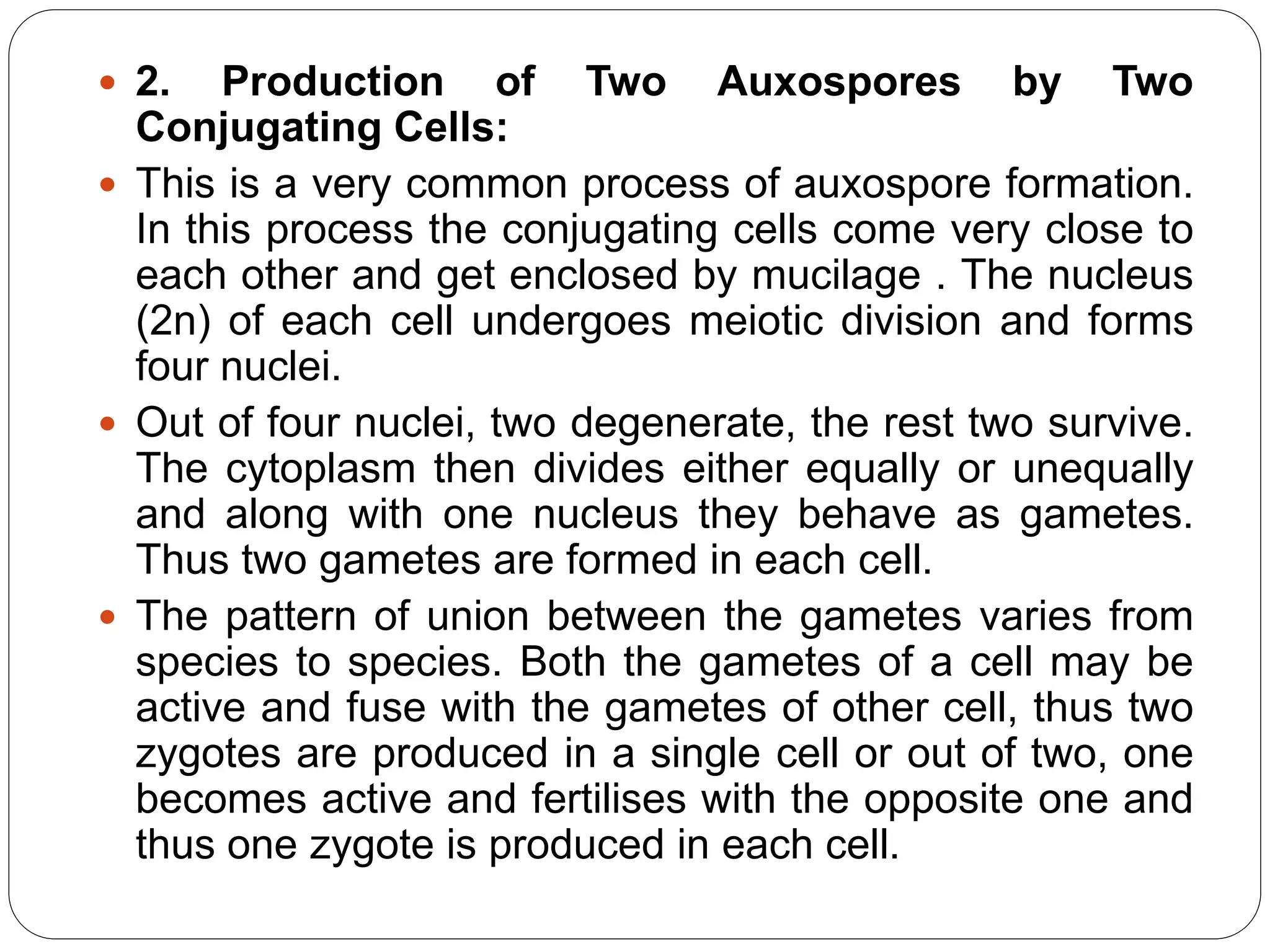  2. Production of Two Auxospores by Two
Conjugating Cells:
 This is a very common process of auxospore formation.
In this process the conjugating cells come very close to
each other and get enclosed by mucilage . The nucleus
(2n) of each cell undergoes meiotic division and forms
four nuclei.
 Out of four nuclei, two degenerate, the rest two survive.
The cytoplasm then divides either equally or unequally
and along with one nucleus they behave as gametes.
Thus two gametes are formed in each cell.
 The pattern of union between the gametes varies from
species to species. Both the gametes of a cell may be
active and fuse with the gametes of other cell, thus two
zygotes are produced in a single cell or out of two, one
becomes active and fertilises with the opposite one and
thus one zygote is produced in each cell.
 