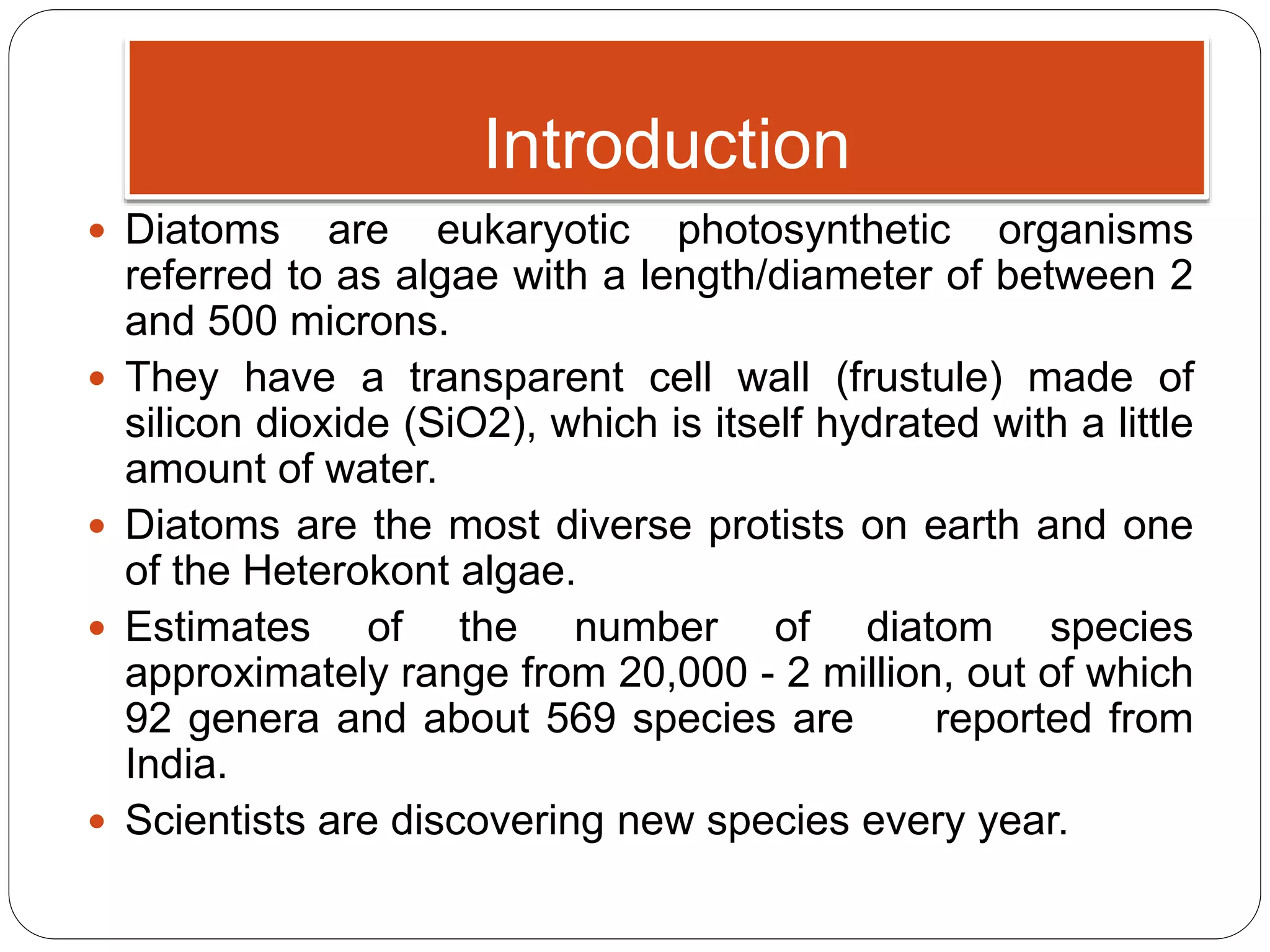Introduction
 Diatoms are eukaryotic photosynthetic organisms
referred to as algae with a length/diameter of between 2
and 500 microns.
 They have a transparent cell wall (frustule) made of
silicon dioxide (SiO2), which is itself hydrated with a little
amount of water.
 Diatoms are the most diverse protists on earth and one
of the Heterokont algae.
 Estimates of the number of diatom species
approximately range from 20,000 - 2 million, out of which
92 genera and about 569 species are reported from
India.
 Scientists are discovering new species every year.
 