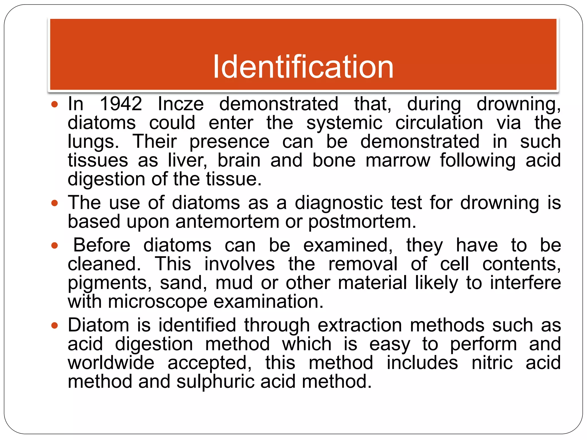 Identification
 In 1942 Incze demonstrated that, during drowning,
diatoms could enter the systemic circulation via the
lungs. Their presence can be demonstrated in such
tissues as liver, brain and bone marrow following acid
digestion of the tissue.
 The use of diatoms as a diagnostic test for drowning is
based upon antemortem or postmortem.
 Before diatoms can be examined, they have to be
cleaned. This involves the removal of cell contents,
pigments, sand, mud or other material likely to interfere
with microscope examination.
 Diatom is identified through extraction methods such as
acid digestion method which is easy to perform and
worldwide accepted, this method includes nitric acid
method and sulphuric acid method.
 
