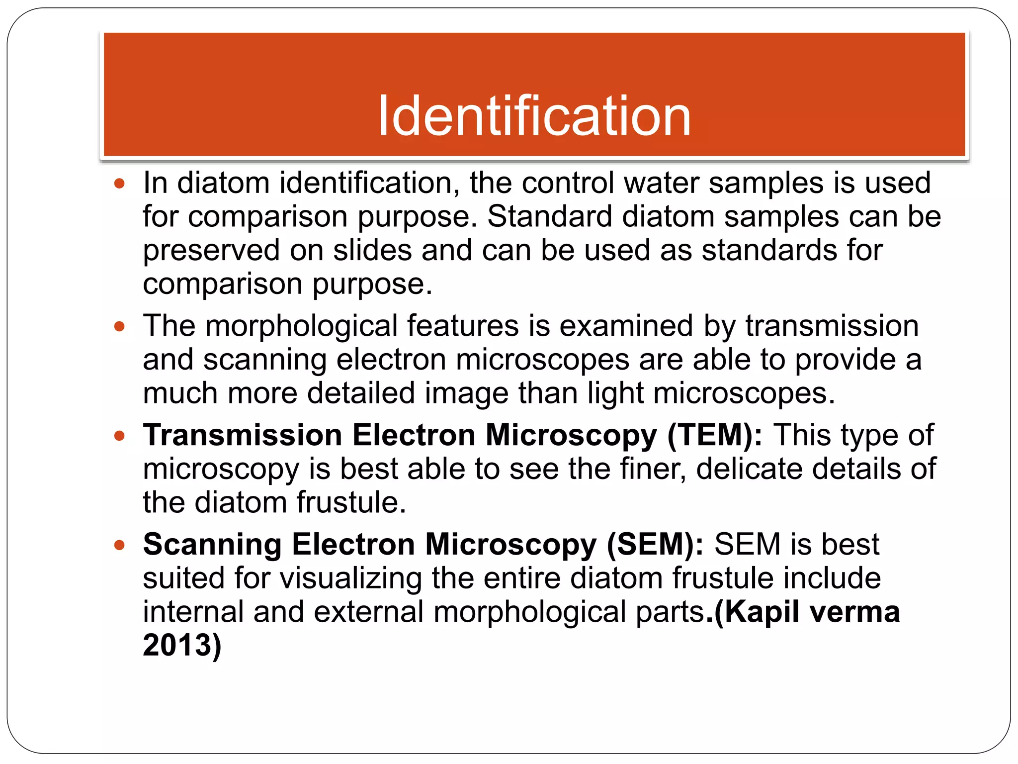 Identification
 In diatom identification, the control water samples is used
for comparison purpose. Standard diatom samples can be
preserved on slides and can be used as standards for
comparison purpose.
 The morphological features is examined by transmission
and scanning electron microscopes are able to provide a
much more detailed image than light microscopes.
 Transmission Electron Microscopy (TEM): This type of
microscopy is best able to see the finer, delicate details of
the diatom frustule.
 Scanning Electron Microscopy (SEM): SEM is best
suited for visualizing the entire diatom frustule include
internal and external morphological parts.(Kapil verma
2013)
 
